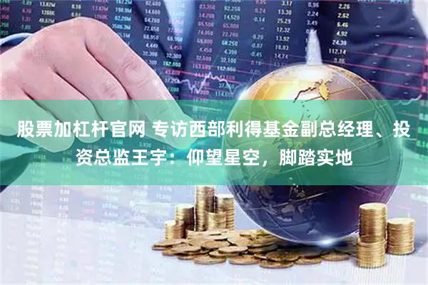 股票加杠杆官网 专访西部利得基金副总经理、投资总监王宇：仰望星空，脚踏实地