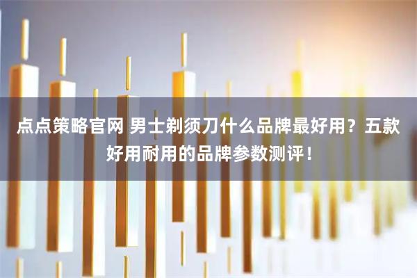 点点策略官网 男士剃须刀什么品牌最好用？五款好用耐用的品牌参数测评！