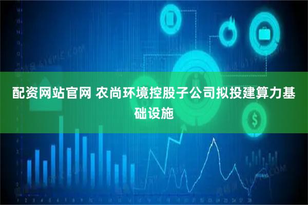 配资网站官网 农尚环境控股子公司拟投建算力基础设施
