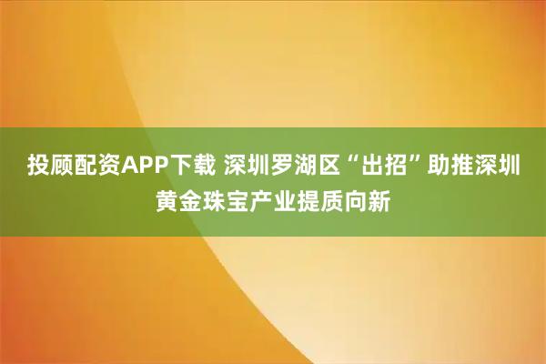 投顾配资APP下载 深圳罗湖区“出招”助推深圳黄金珠宝产业提质向新