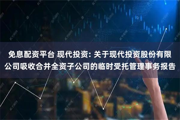 免息配资平台 现代投资: 关于现代投资股份有限公司吸收合并全资子公司的临时受托管理事务报告