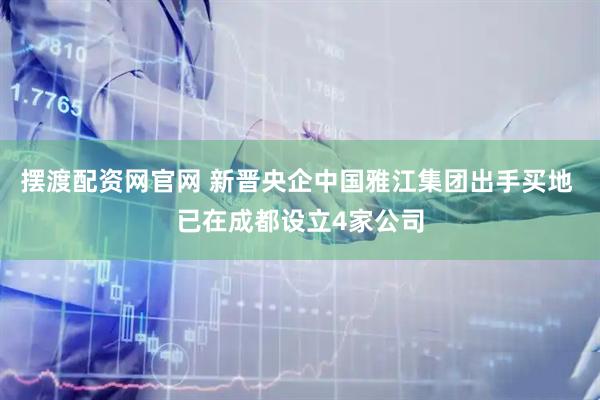摆渡配资网官网 新晋央企中国雅江集团出手买地 已在成都设立4家公司