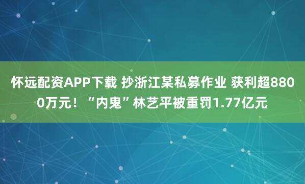 怀远配资APP下载 抄浙江某私募作业 获利超8800万元！“内鬼”林艺平被重罚1.77亿元