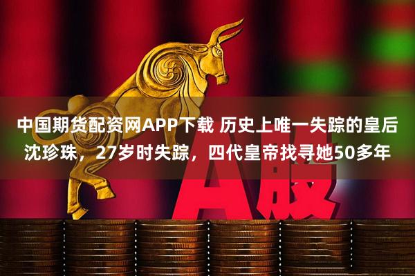 中国期货配资网APP下载 历史上唯一失踪的皇后沈珍珠，27岁时失踪，四代皇帝找寻她50多年
