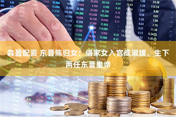犇盈配资 东晋陈归女：倡家女入宫成淑媛，生下两任东晋皇帝