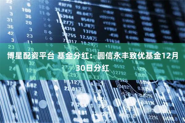 博星配资平台 基金分红：圆信永丰致优基金12月30日分红