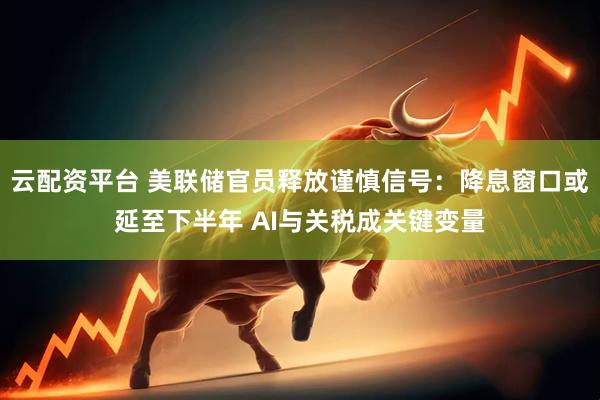 云配资平台 美联储官员释放谨慎信号：降息窗口或延至下半年 AI与关税成关键变量