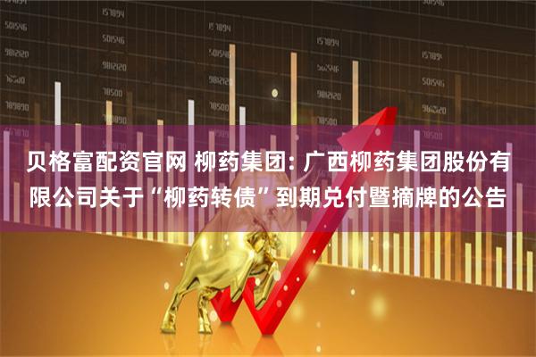 贝格富配资官网 柳药集团: 广西柳药集团股份有限公司关于“柳药转债”到期兑付暨摘牌的公告