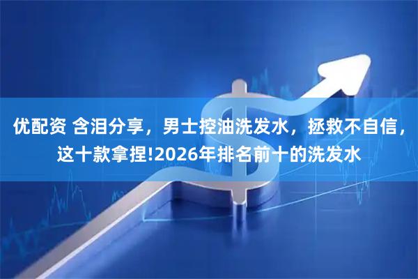优配资 含泪分享，男士控油洗发水，拯救不自信，这十款拿捏!2026年排名前十的洗发水