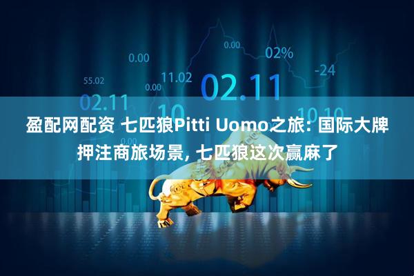 盈配网配资 七匹狼Pitti Uomo之旅: 国际大牌押注商旅场景, 七匹狼这次赢麻了