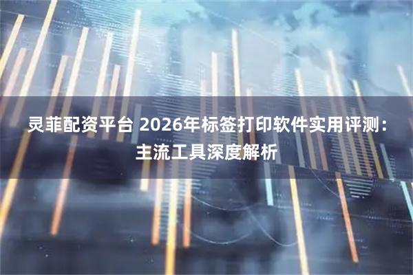灵菲配资平台 2026年标签打印软件实用评测：主流工具深度解析