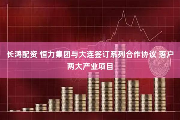 长鸿配资 恒力集团与大连签订系列合作协议 落户两大产业项目
