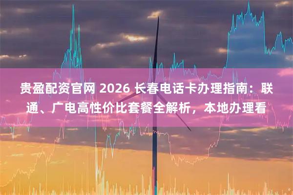 贵盈配资官网 2026 长春电话卡办理指南：联通、广电高性价比套餐全解析，本地办理看