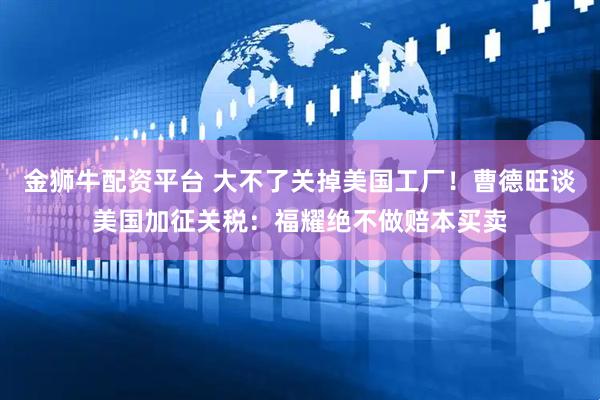 金狮牛配资平台 大不了关掉美国工厂！曹德旺谈美国加征关税：福耀绝不做赔本买卖