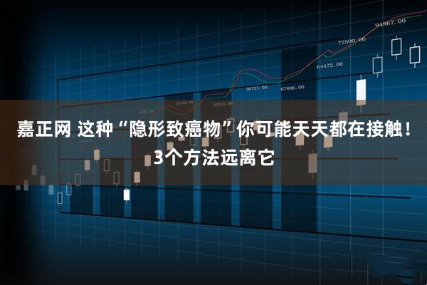 嘉正网 这种“隐形致癌物”你可能天天都在接触！3个方法远离它