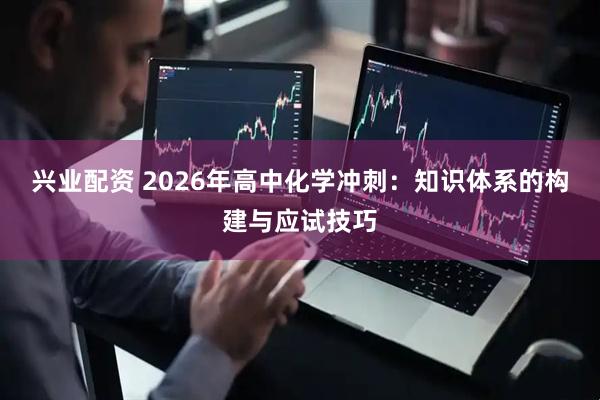 兴业配资 2026年高中化学冲刺：知识体系的构建与应试技巧