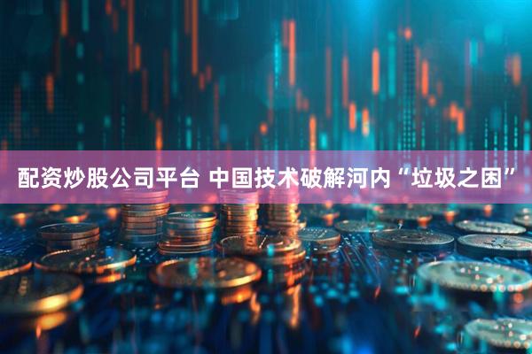 配资炒股公司平台 中国技术破解河内“垃圾之困”