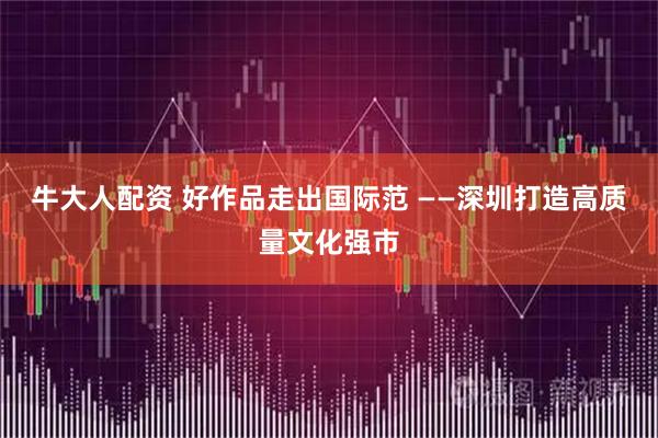牛大人配资 好作品走出国际范 ——深圳打造高质量文化强市